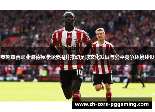 英超联赛职业道德标准逐步提升推动足球文化发展与公平竞争环境建设