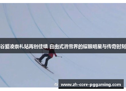 谷爱凌崇礼站再创佳绩 自由式滑雪界的耀眼明星与传奇时刻