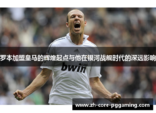 罗本加盟皇马的辉煌起点与他在银河战舰时代的深远影响