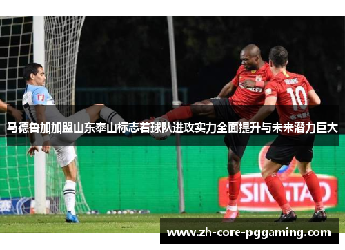 马德鲁加加盟山东泰山标志着球队进攻实力全面提升与未来潜力巨大