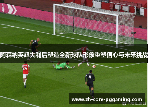 阿森纳英超失利后塑造全新球队形象重塑信心与未来挑战
