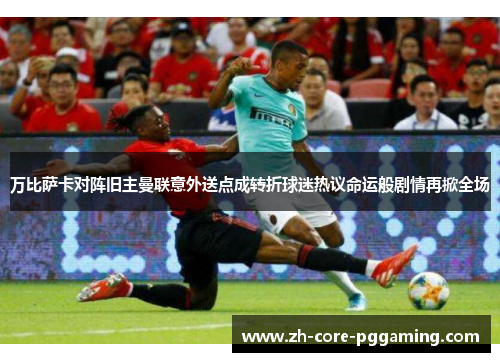 万比萨卡对阵旧主曼联意外送点成转折球迷热议命运般剧情再掀全场