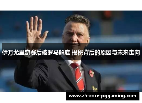 伊万尤里奇赛后被罗马解雇 揭秘背后的原因与未来走向